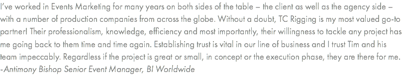 I’ve worked in Events Marketing for many years on both sides of the table – the client as well as the agency side – with a number of production companies from across the globe. Without a doubt, TC Rigging is my most valued go-to partner! Their professionalism, knowledge, efficiency and most importantly, their willingness to tackle any project has me going back to them time and time again. Establishing trust is vital in our line of business and I trust Tim and his team impeccably. Regardless if the project is great or small, in concept or the execution phase, they are there for me. -Antimony Bishop Senior Event Manager, BI Worldwide
