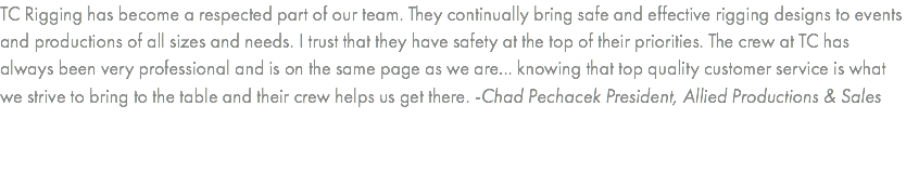 TC Rigging has become a respected part of our team. They continually bring safe and effective rigging designs to events and productions of all sizes and needs. I trust that they have safety at the top of their priorities. The crew at TC has always been very professional and is on the same page as we are... knowing that top quality customer service is what we strive to bring to the table and their crew helps us get there. -Chad Pechacek President, Allied Productions & Sales 